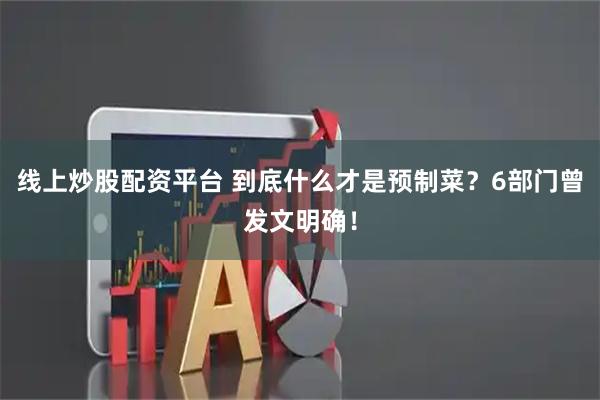 线上炒股配资平台 到底什么才是预制菜？6部门曾发文明确！