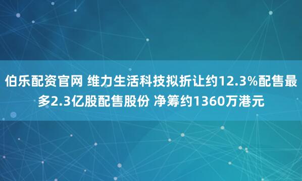 伯乐配资官网 维力生活科技拟折让约12.3%配售最多2.3亿股配售股份 净筹约1360万港元