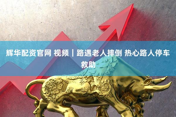 辉华配资官网 视频｜路遇老人摔倒 热心路人停车救助