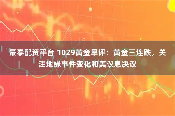 豪泰配资平台 1029黄金早评：黄金三连跌，关注地缘事件变化和美议息决议