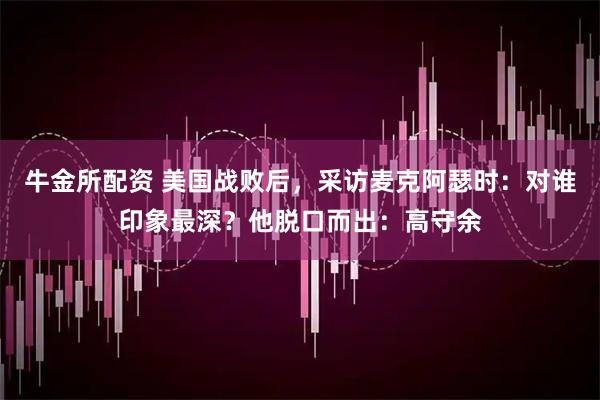 牛金所配资 美国战败后，采访麦克阿瑟时：对谁印象最深？他脱口而出：高守余