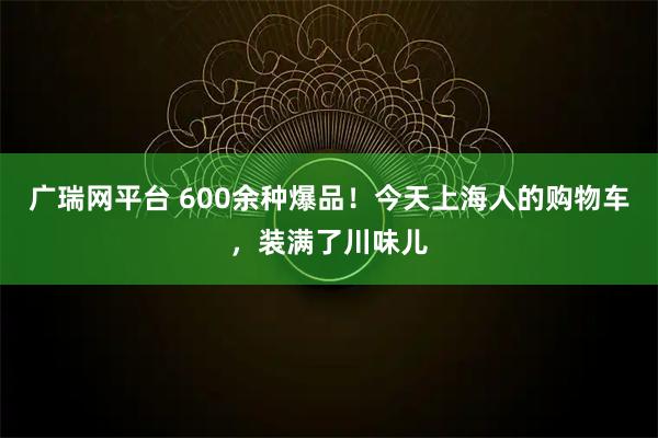 广瑞网平台 600余种爆品！今天上海人的购物车，装满了川味儿