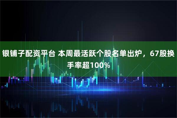 银铺子配资平台 本周最活跃个股名单出炉，67股换手率超100%