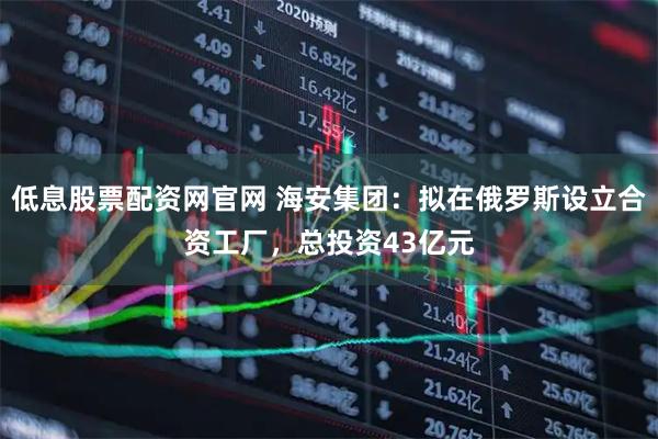 低息股票配资网官网 海安集团：拟在俄罗斯设立合资工厂，总投资43亿元