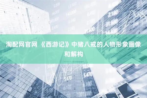 淘配网官网 《西游记》中猪八戒的人物形象画像和解构