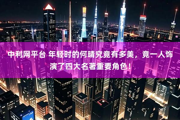 中利网平台 年轻时的何晴究竟有多美，竟一人饰演了四大名著重要角色！