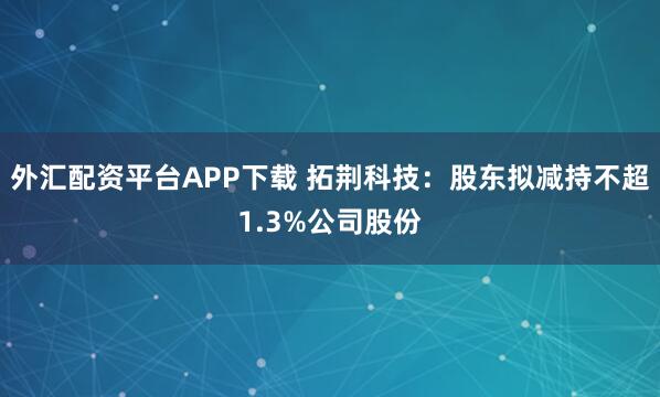 外汇配资平台APP下载 拓荆科技：股东拟减持不超1.3%公司股份