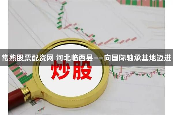 常熟股票配资网 河北临西县——向国际轴承基地迈进