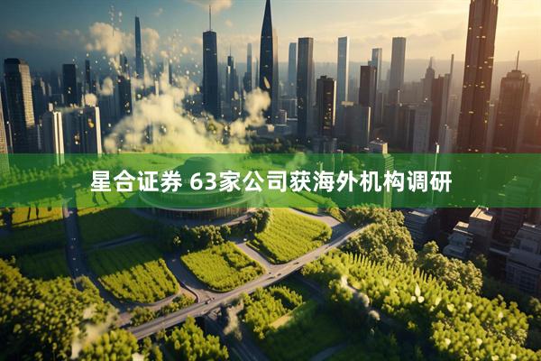 星合证券 63家公司获海外机构调研