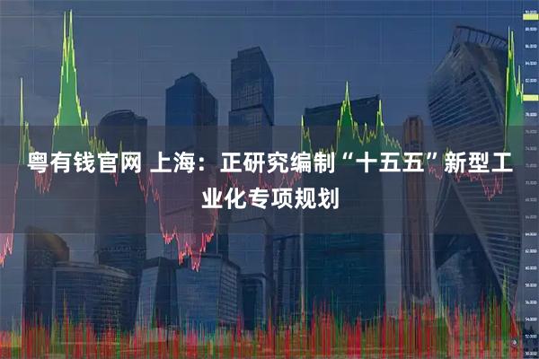 粤有钱官网 上海：正研究编制“十五五”新型工业化专项规划