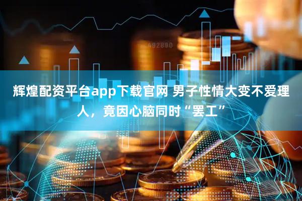 辉煌配资平台app下载官网 男子性情大变不爱理人，竟因心脑同时“罢工”